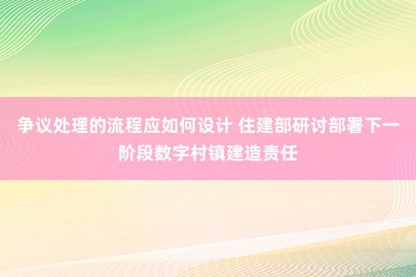 争议处理的流程应如何设计 住建部研讨部署下一阶段数字村镇建造责任