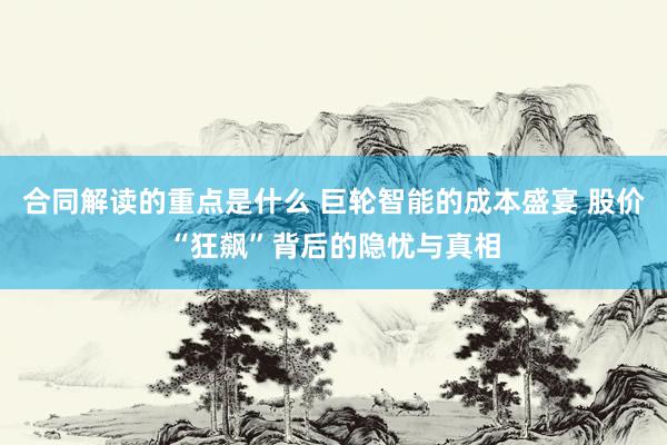 合同解读的重点是什么 巨轮智能的成本盛宴 股价“狂飙”背后的隐忧与真相