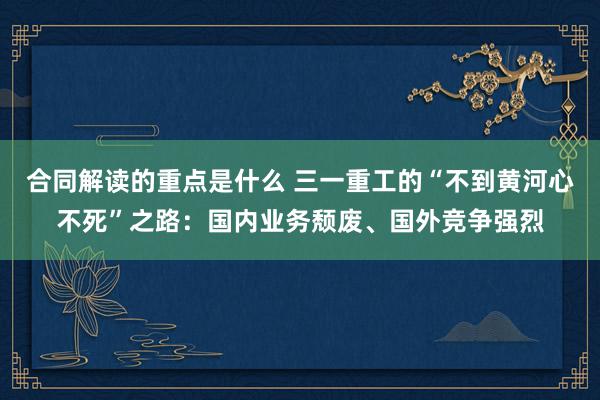 合同解读的重点是什么 三一重工的“不到黄河心不死”之路：国内业务颓废、国外竞争强烈