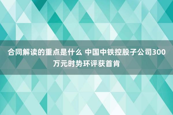 合同解读的重点是什么 中国中铁控股子公司300万元时势环评获首肯