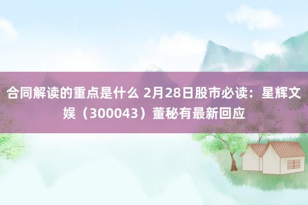 合同解读的重点是什么 2月28日股市必读：星辉文娱（300043）董秘有最新回应