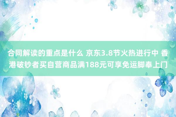 合同解读的重点是什么 京东3.8节火热进行中 香港破钞者买自营商品满188元可享免运脚奉上门