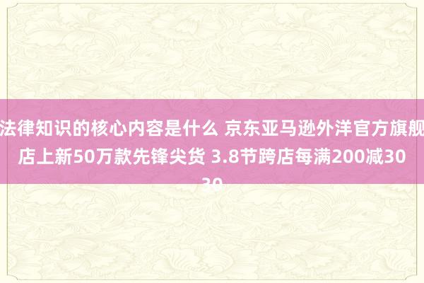 法律知识的核心内容是什么 京东亚马逊外洋官方旗舰店上新50万款先锋尖货 3.8节跨店每满200减30