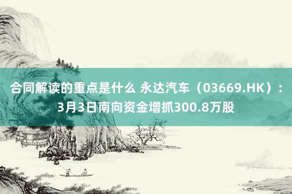 合同解读的重点是什么 永达汽车（03669.HK）：3月3日南向资金增抓300.8万股