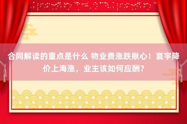 合同解读的重点是什么 物业费涨跌揪心！寰宇降价上海涨，业主该如何应酬？