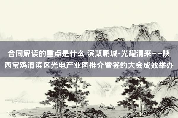 合同解读的重点是什么 滨聚鹏城·光耀渭来——陕西宝鸡渭滨区光电产业园推介暨签约大会成效举办